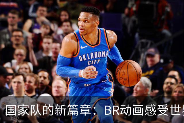 国家队的新篇章：B/R动画感受世界杯后首次集结的气氛